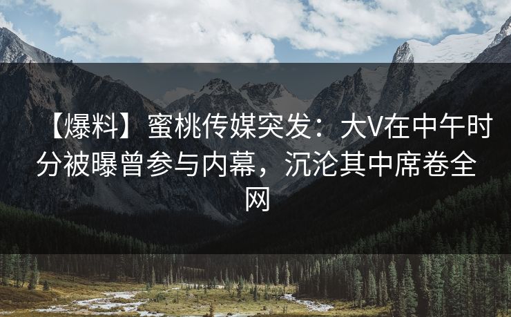 【爆料】蜜桃传媒突发：大V在中午时分被曝曾参与内幕，沉沦其中席卷全网