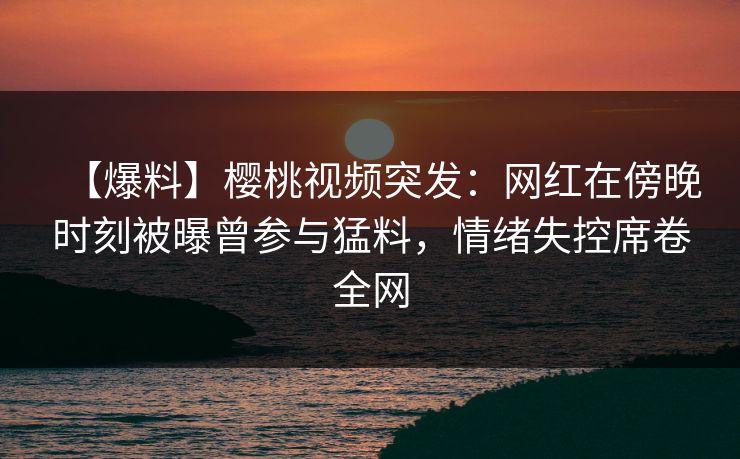 【爆料】樱桃视频突发：网红在傍晚时刻被曝曾参与猛料，情绪失控席卷全网