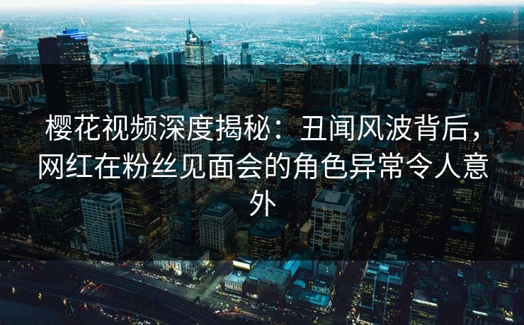 樱花视频深度揭秘：丑闻风波背后，网红在粉丝见面会的角色异常令人意外
