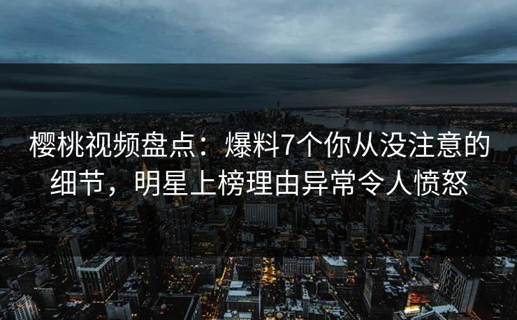 樱桃视频盘点：爆料7个你从没注意的细节，明星上榜理由异常令人愤怒