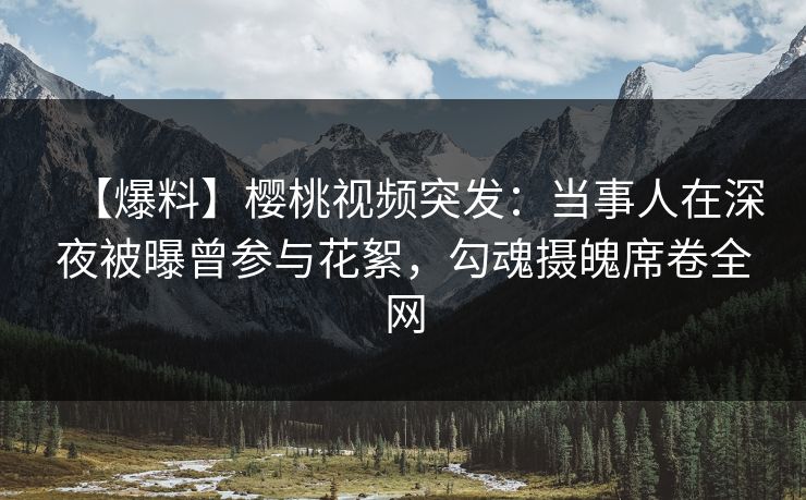 【爆料】樱桃视频突发：当事人在深夜被曝曾参与花絮，勾魂摄魄席卷全网