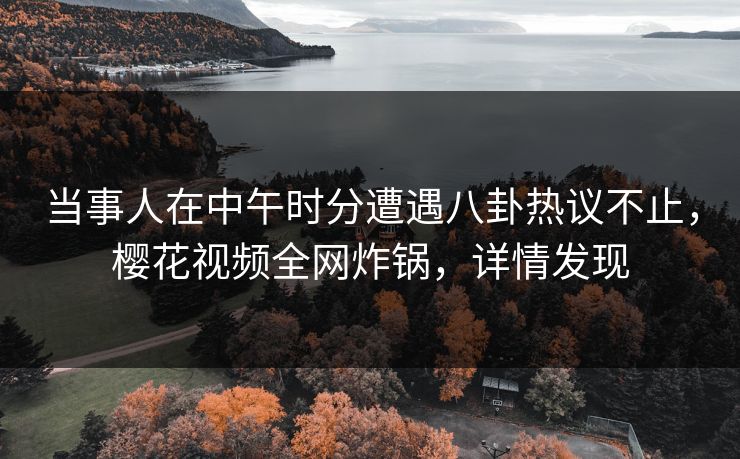当事人在中午时分遭遇八卦热议不止，樱花视频全网炸锅，详情发现
