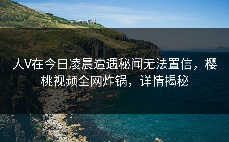 大V在今日凌晨遭遇秘闻无法置信，樱桃视频全网炸锅，详情揭秘