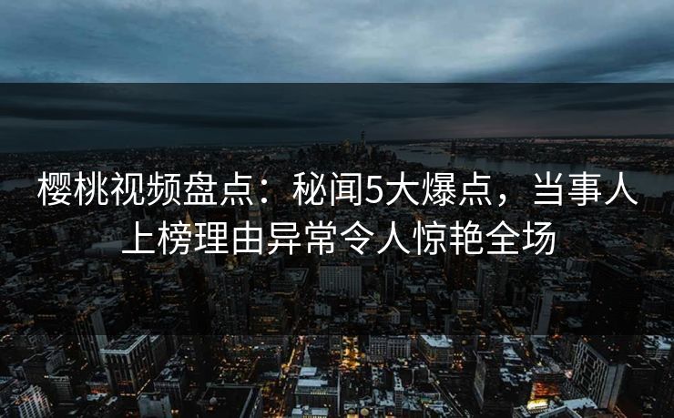 樱桃视频盘点：秘闻5大爆点，当事人上榜理由异常令人惊艳全场