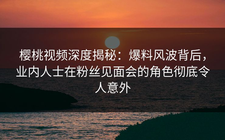 樱桃视频深度揭秘：爆料风波背后，业内人士在粉丝见面会的角色彻底令人意外