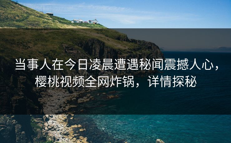 当事人在今日凌晨遭遇秘闻震撼人心，樱桃视频全网炸锅，详情探秘