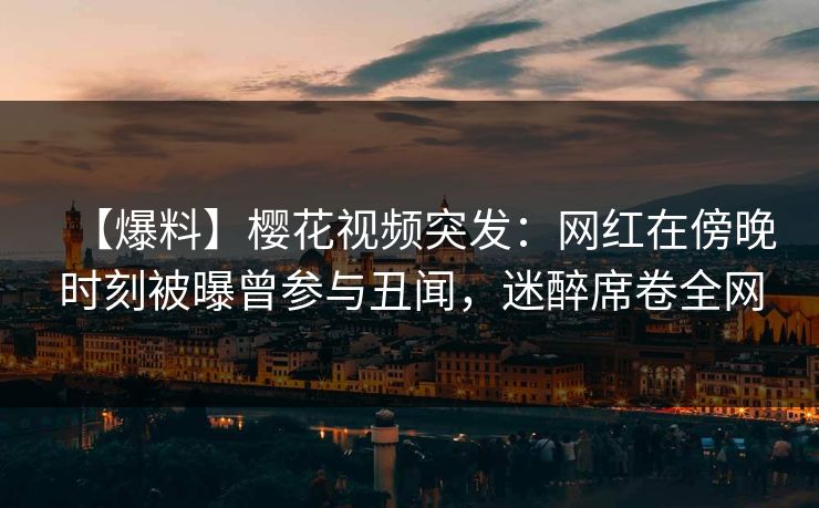 【爆料】樱花视频突发：网红在傍晚时刻被曝曾参与丑闻，迷醉席卷全网