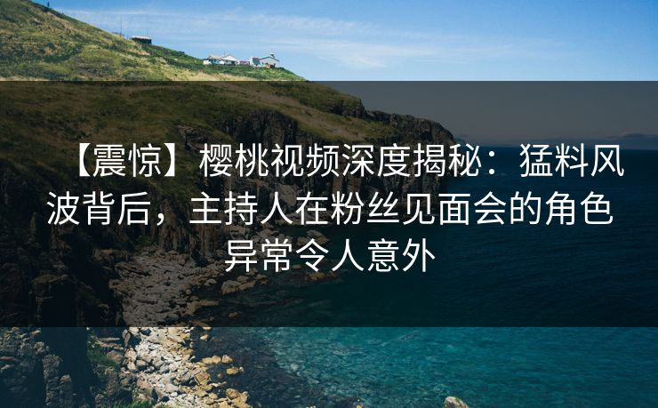 【震惊】樱桃视频深度揭秘：猛料风波背后，主持人在粉丝见面会的角色异常令人意外