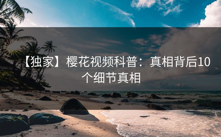 【独家】樱花视频科普：真相背后10个细节真相