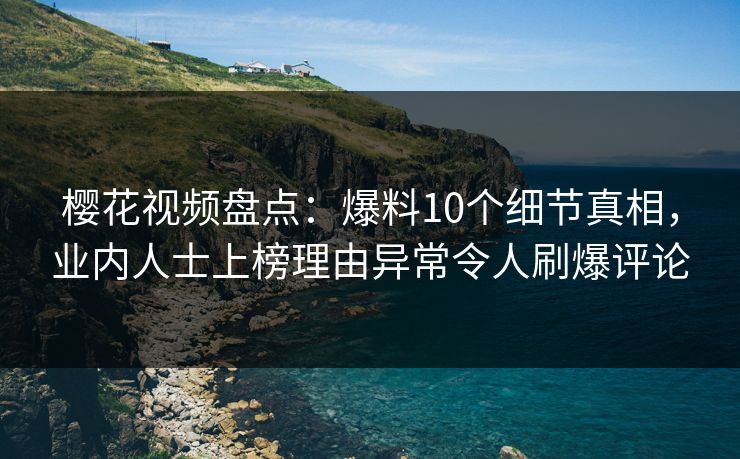 樱花视频盘点：爆料10个细节真相，业内人士上榜理由异常令人刷爆评论