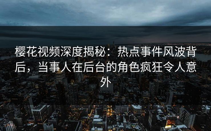 樱花视频深度揭秘：热点事件风波背后，当事人在后台的角色疯狂令人意外