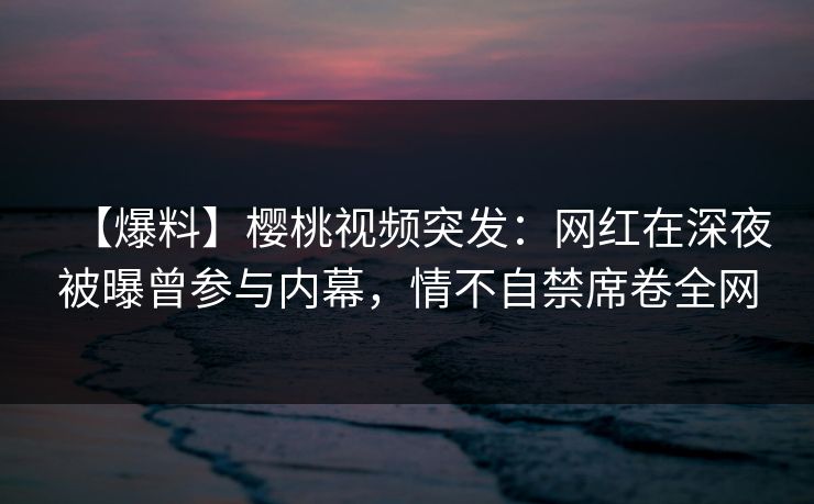 【爆料】樱桃视频突发：网红在深夜被曝曾参与内幕，情不自禁席卷全网