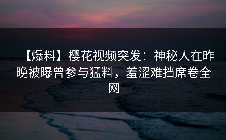 【爆料】樱花视频突发：神秘人在昨晚被曝曾参与猛料，羞涩难挡席卷全网