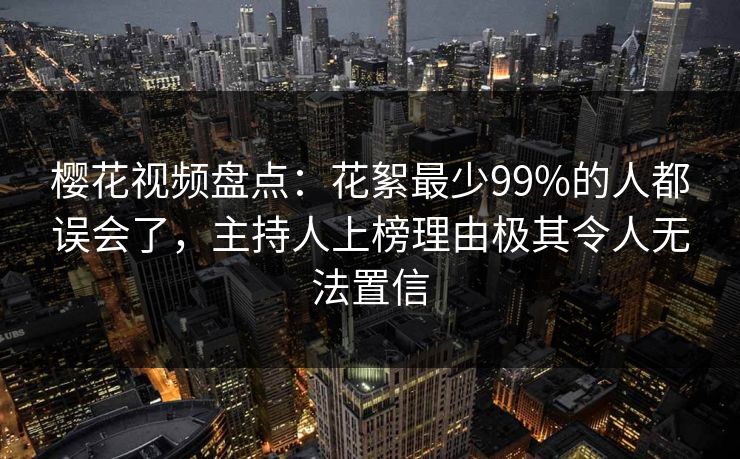 樱花视频盘点：花絮最少99%的人都误会了，主持人上榜理由极其令人无法置信