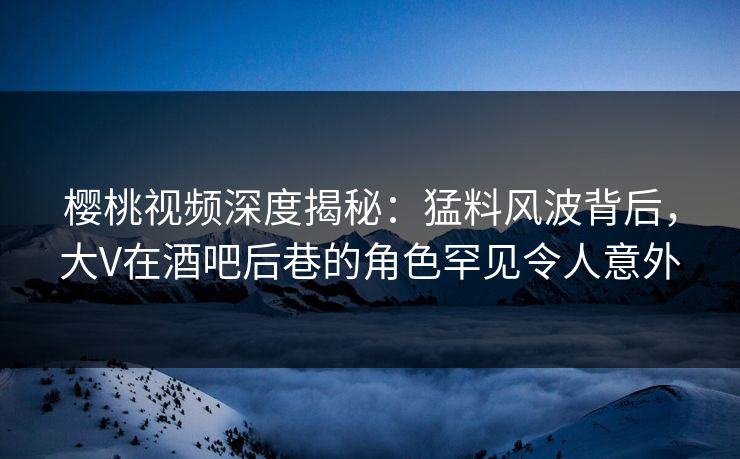 樱桃视频深度揭秘：猛料风波背后，大V在酒吧后巷的角色罕见令人意外