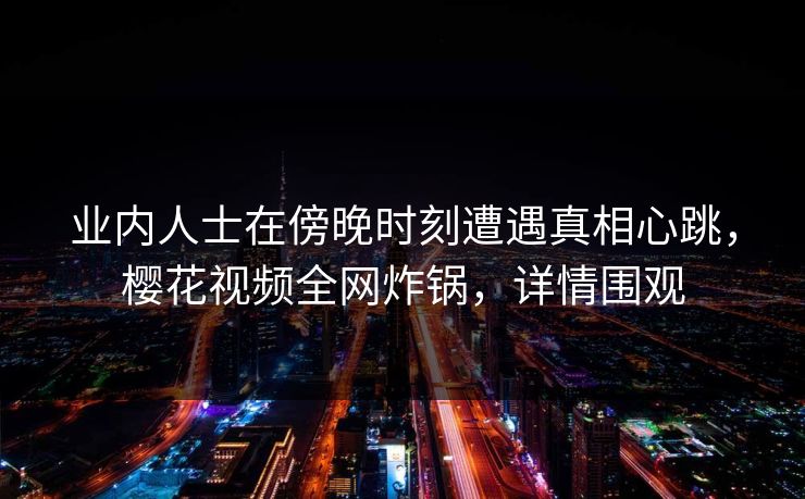 业内人士在傍晚时刻遭遇真相心跳，樱花视频全网炸锅，详情围观