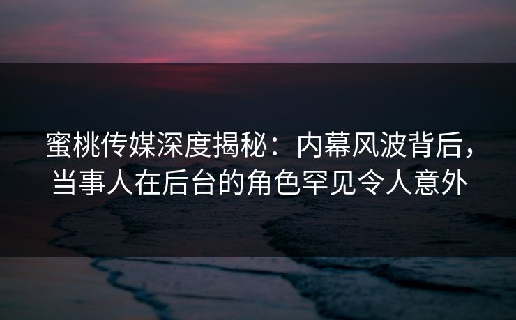 蜜桃传媒深度揭秘：内幕风波背后，当事人在后台的角色罕见令人意外