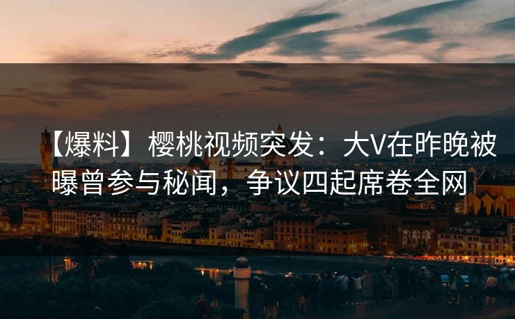 【爆料】樱桃视频突发：大V在昨晚被曝曾参与秘闻，争议四起席卷全网