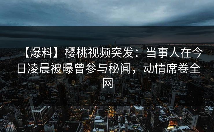 【爆料】樱桃视频突发：当事人在今日凌晨被曝曾参与秘闻，动情席卷全网