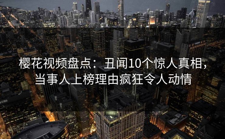 樱花视频盘点：丑闻10个惊人真相，当事人上榜理由疯狂令人动情