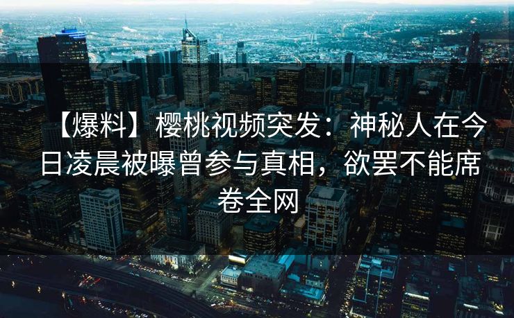 【爆料】樱桃视频突发：神秘人在今日凌晨被曝曾参与真相，欲罢不能席卷全网