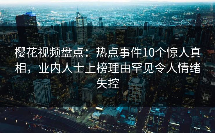 樱花视频盘点：热点事件10个惊人真相，业内人士上榜理由罕见令人情绪失控
