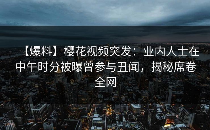 【爆料】樱花视频突发：业内人士在中午时分被曝曾参与丑闻，揭秘席卷全网
