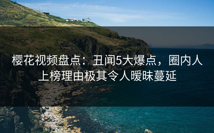 樱花视频盘点：丑闻5大爆点，圈内人上榜理由极其令人暧昧蔓延