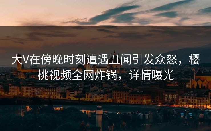 大V在傍晚时刻遭遇丑闻引发众怒，樱桃视频全网炸锅，详情曝光