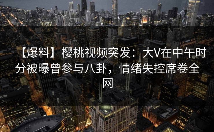 【爆料】樱桃视频突发：大V在中午时分被曝曾参与八卦，情绪失控席卷全网