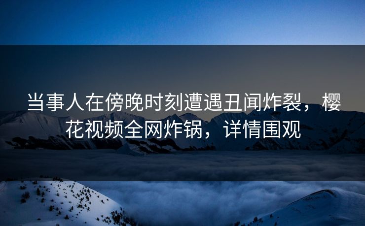 当事人在傍晚时刻遭遇丑闻炸裂，樱花视频全网炸锅，详情围观