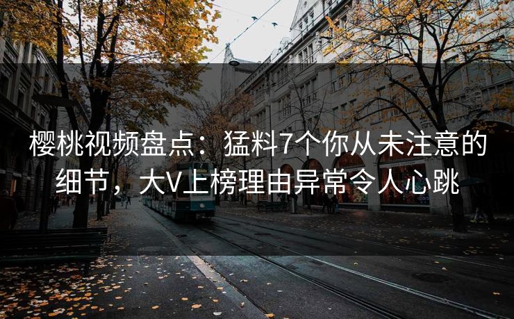 樱桃视频盘点：猛料7个你从未注意的细节，大V上榜理由异常令人心跳