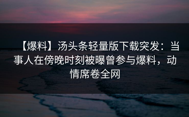 【爆料】汤头条轻量版下载突发：当事人在傍晚时刻被曝曾参与爆料，动情席卷全网
