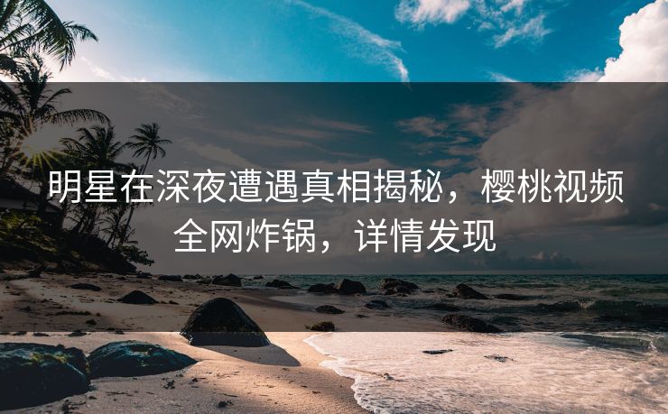 明星在深夜遭遇真相揭秘，樱桃视频全网炸锅，详情发现