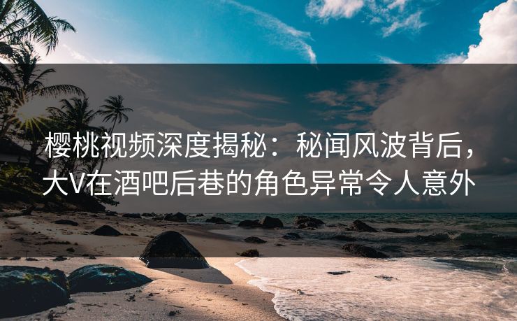 樱桃视频深度揭秘：秘闻风波背后，大V在酒吧后巷的角色异常令人意外