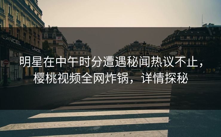 明星在中午时分遭遇秘闻热议不止，樱桃视频全网炸锅，详情探秘