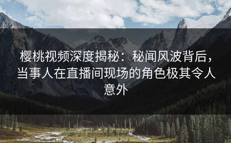 樱桃视频深度揭秘：秘闻风波背后，当事人在直播间现场的角色极其令人意外