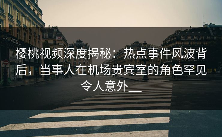 樱桃视频深度揭秘:热点事件风波背后,当事人在机场贵宾室的角色罕见令人意外__ 樱桃视频深度揭秘:热点事件风波背后,当事人在机场贵宾室的角色罕见令人意外__