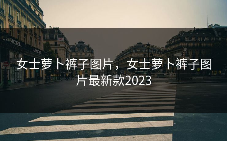女士萝卜裤子图片，女士萝卜裤子图片最新款2023