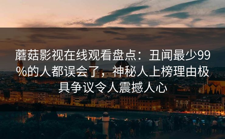 蘑菇影视在线观看盘点：丑闻最少99%的人都误会了，神秘人上榜理由极具争议令人震撼人心