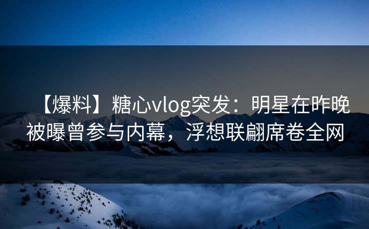 【爆料】糖心vlog突发：明星在昨晚被曝曾参与内幕，浮想联翩席卷全网