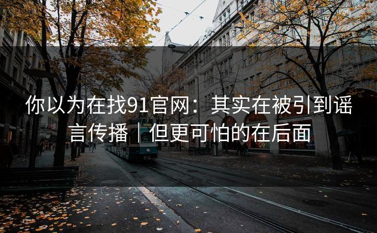 你以为在找91官网：其实在被引到谣言传播｜但更可怕的在后面