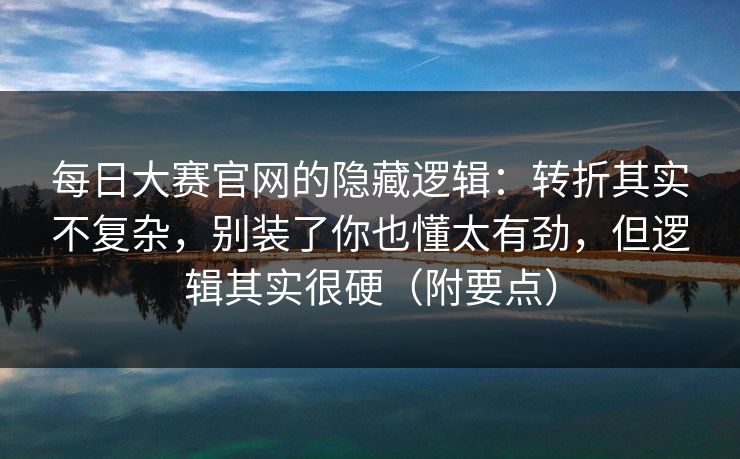 每日大赛官网的隐藏逻辑：转折其实不复杂，别装了你也懂太有劲，但逻辑其实很硬（附要点）