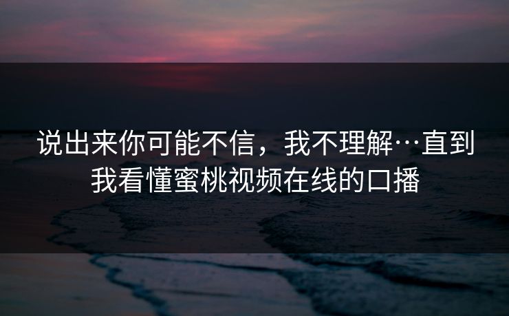 说出来你可能不信,我不理解…直到我看懂蜜桃视频在线的口播 说出来你可能不信,我不理解…直到我看懂蜜桃视频在线的口播