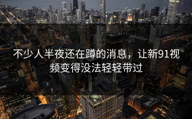 不少人半夜还在蹲的消息，让新91视频变得没法轻轻带过