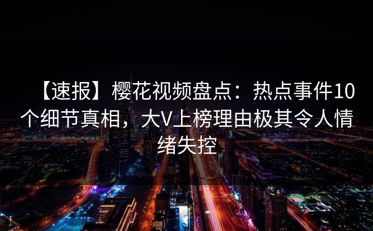 【速报】樱花视频盘点：热点事件10个细节真相，大V上榜理由极其令人情绪失控