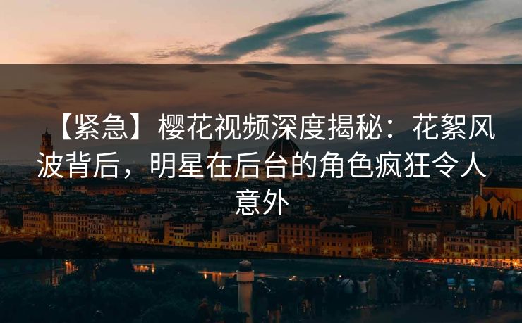 【紧急】樱花视频深度揭秘：花絮风波背后，明星在后台的角色疯狂令人意外