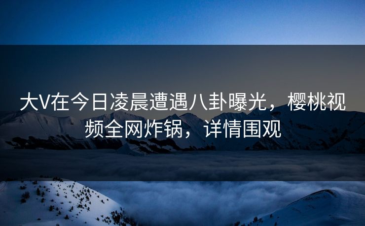 大V在今日凌晨遭遇八卦曝光，樱桃视频全网炸锅，详情围观