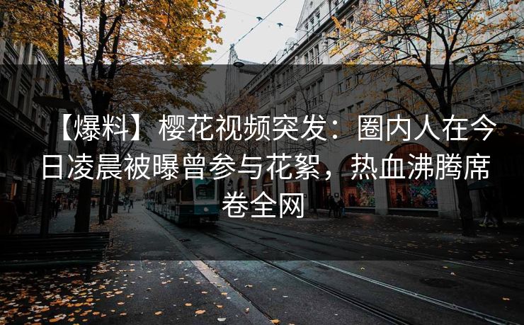 【爆料】樱花视频突发：圈内人在今日凌晨被曝曾参与花絮，热血沸腾席卷全网