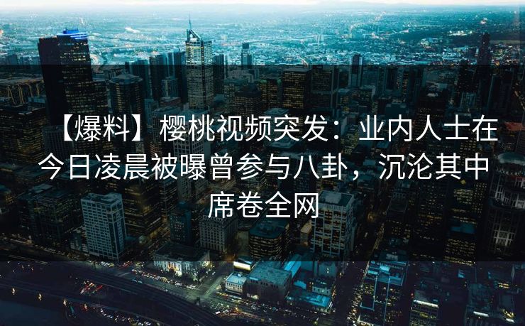 【爆料】樱桃视频突发：业内人士在今日凌晨被曝曾参与八卦，沉沦其中席卷全网